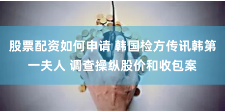 股票配资如何申请 韩国检方传讯韩第一夫人 调查操纵股价和收包案